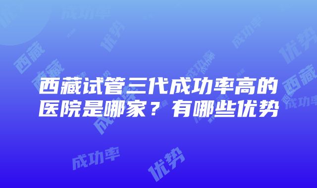 西藏试管三代成功率高的医院是哪家？有哪些优势