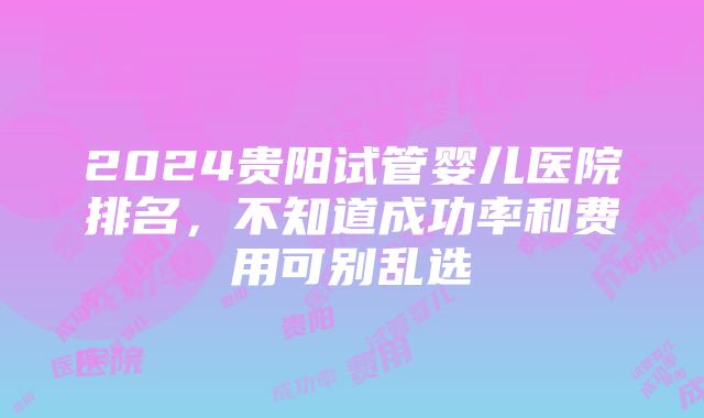 2024贵阳试管婴儿医院排名，不知道成功率和费用可别乱选