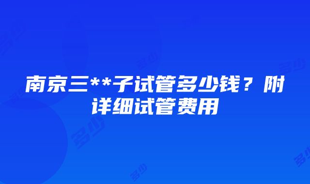 南京三**子试管多少钱？附详细试管费用