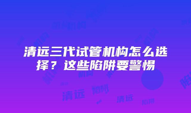 清远三代试管机构怎么选择？这些陷阱要警惕