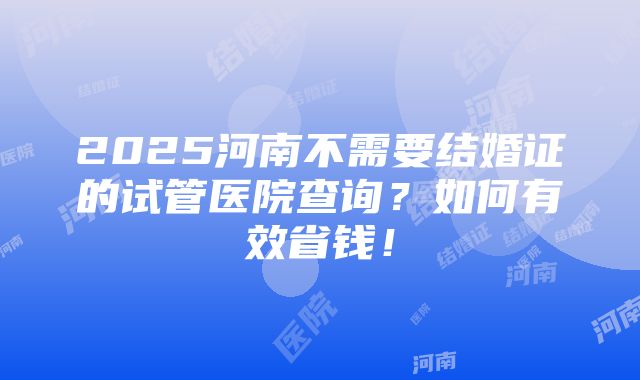 2025河南不需要结婚证的试管医院查询？如何有效省钱！