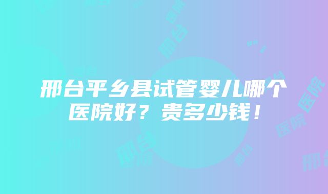 邢台平乡县试管婴儿哪个医院好？贵多少钱！