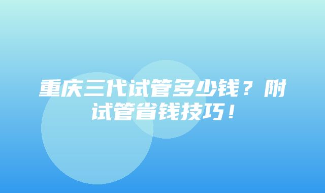 重庆三代试管多少钱？附试管省钱技巧！