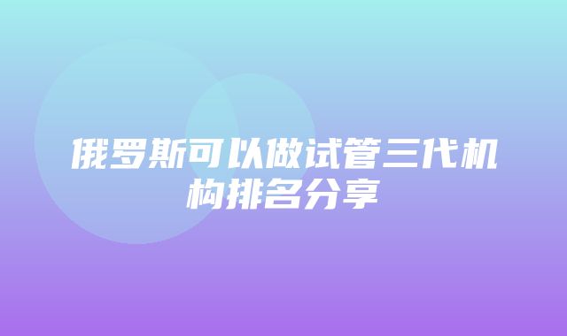 俄罗斯可以做试管三代机构排名分享