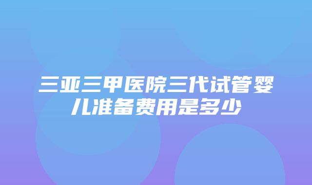 三亚三甲医院三代试管婴儿准备费用是多少