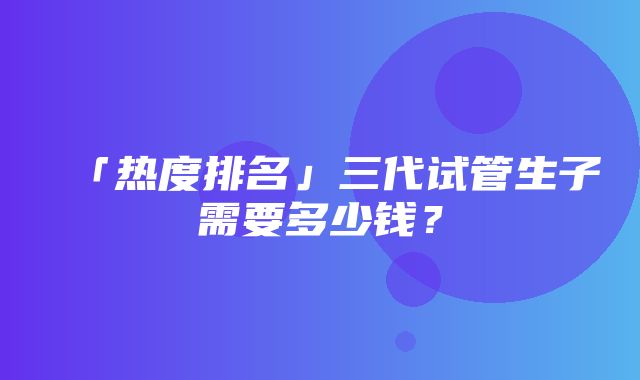 「热度排名」三代试管生子需要多少钱？