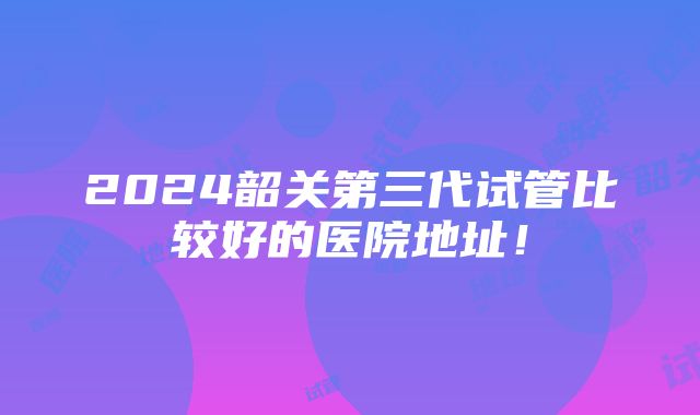 2024韶关第三代试管比较好的医院地址！