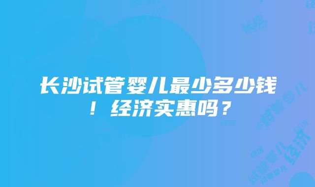 长沙试管婴儿最少多少钱！经济实惠吗？