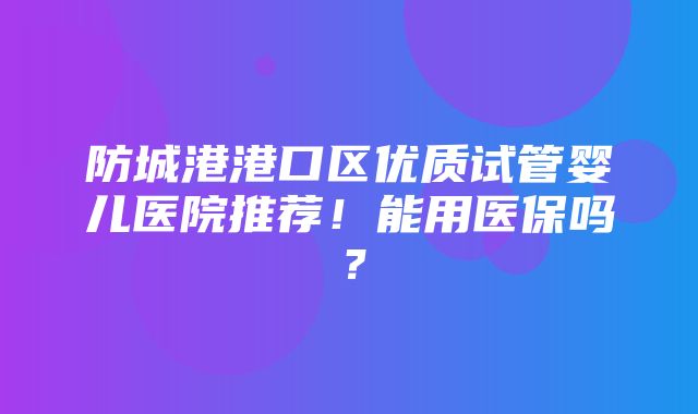 防城港港口区优质试管婴儿医院推荐！能用医保吗？