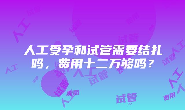 人工受孕和试管需要结扎吗，费用十二万够吗？