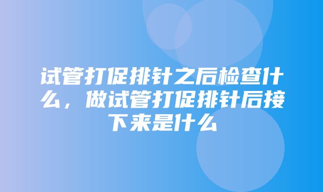 试管打促排针之后检查什么，做试管打促排针后接下来是什么