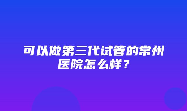 可以做第三代试管的常州医院怎么样？