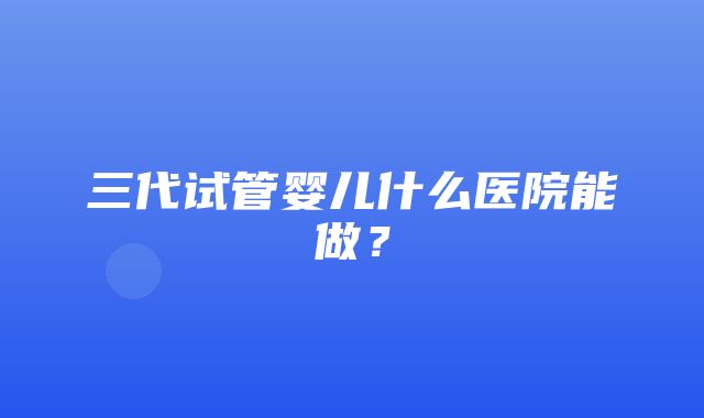 三代试管婴儿什么医院能做？