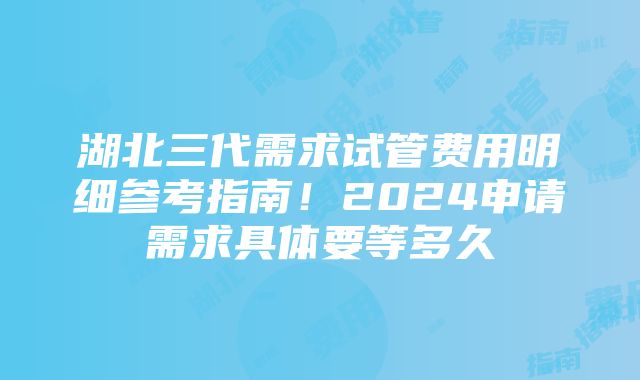 湖北三代需求试管费用明细参考指南！2024申请需求具体要等多久