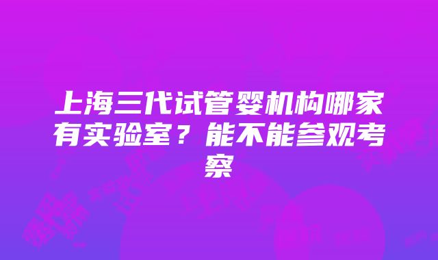 上海三代试管婴机构哪家有实验室？能不能参观考察