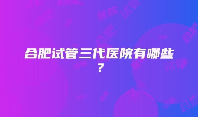 合肥试管三代医院有哪些？