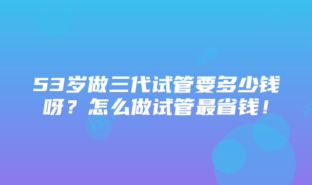 53岁做三代试管要多少钱呀？怎么做试管最省钱！