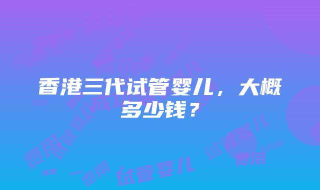 香港三代试管婴儿，大概多少钱？