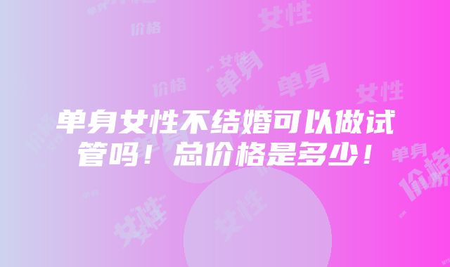 单身女性不结婚可以做试管吗！总价格是多少！