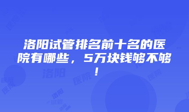 洛阳试管排名前十名的医院有哪些，5万块钱够不够！