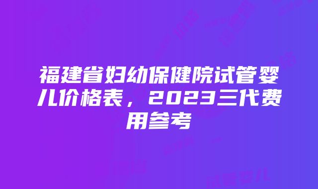 福建省妇幼保健院试管婴儿价格表，2023三代费用参考