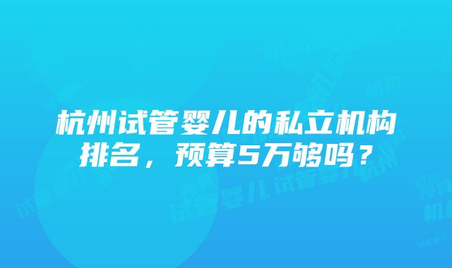 杭州试管婴儿的私立机构排名，预算5万够吗？