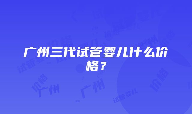 广州三代试管婴儿什么价格？