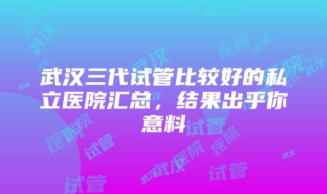 武汉三代试管比较好的私立医院汇总，结果出乎你意料