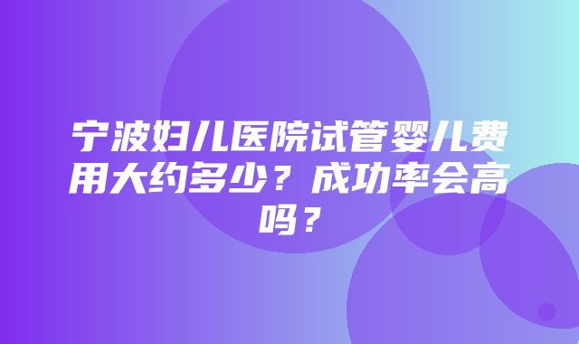 宁波妇儿医院试管婴儿费用大约多少？成功率会高吗？