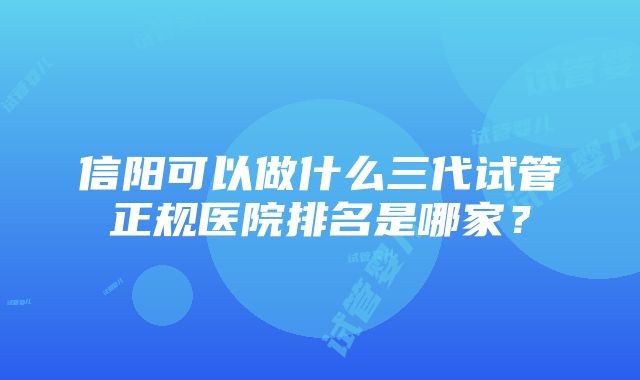 信阳可以做什么三代试管正规医院排名是哪家？