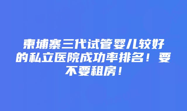 柬埔寨三代试管婴儿较好的私立医院成功率排名！要不要租房！