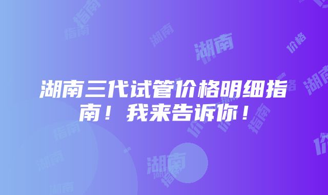 湖南三代试管价格明细指南！我来告诉你！