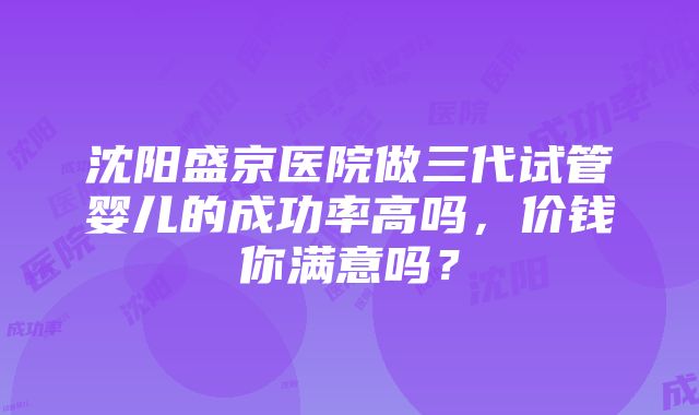 沈阳盛京医院做三代试管婴儿的成功率高吗，价钱你满意吗？