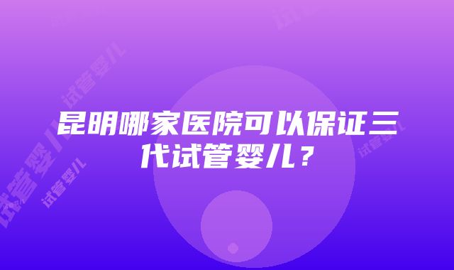 昆明哪家医院可以保证三代试管婴儿？