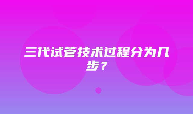 三代试管技术过程分为几步？