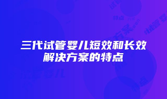 三代试管婴儿短效和长效解决方案的特点