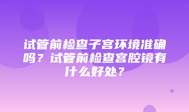 试管前检查子宫环境准确吗？试管前检查宫腔镜有什么好处？