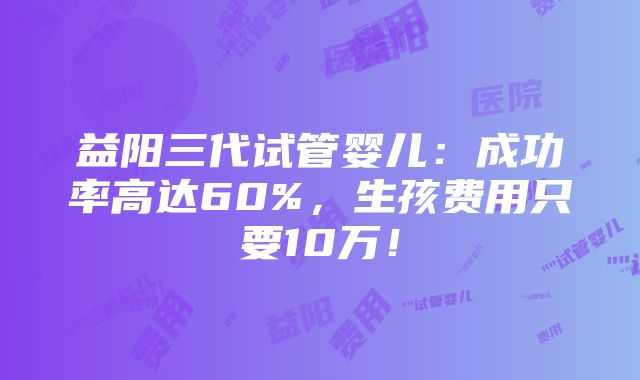 益阳三代试管婴儿：成功率高达60%，生孩费用只要10万！