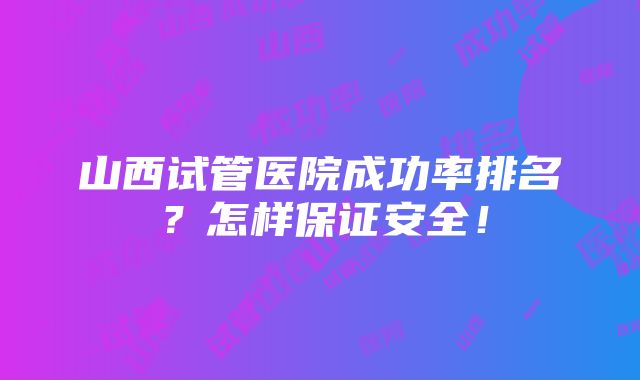 山西试管医院成功率排名？怎样保证安全！