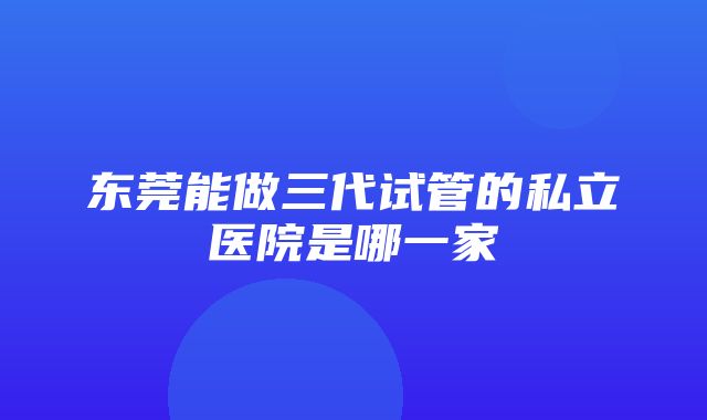 东莞能做三代试管的私立医院是哪一家