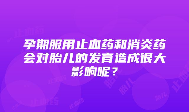 孕期服用止血药和消炎药会对胎儿的发育造成很大影响呢？