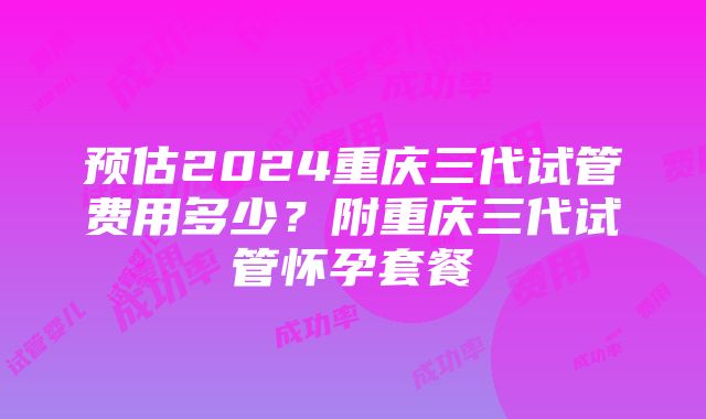 预估2024重庆三代试管费用多少？附重庆三代试管怀孕套餐