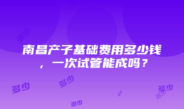 南昌产子基础费用多少钱，一次试管能成吗？