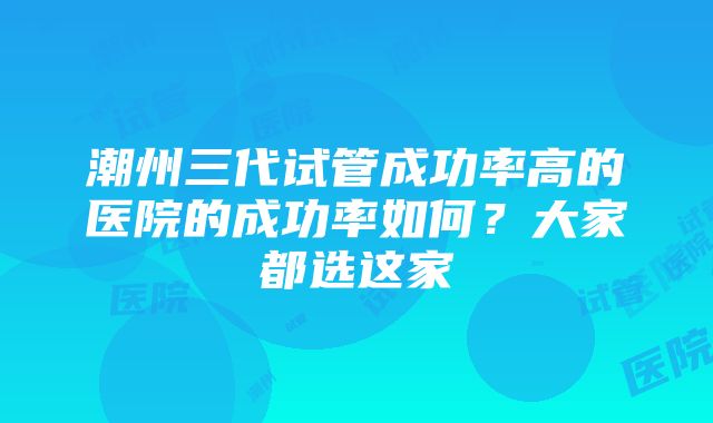 潮州三代试管成功率高的医院的成功率如何？大家都选这家