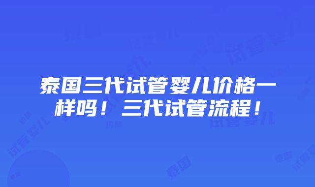 泰国三代试管婴儿价格一样吗！三代试管流程！