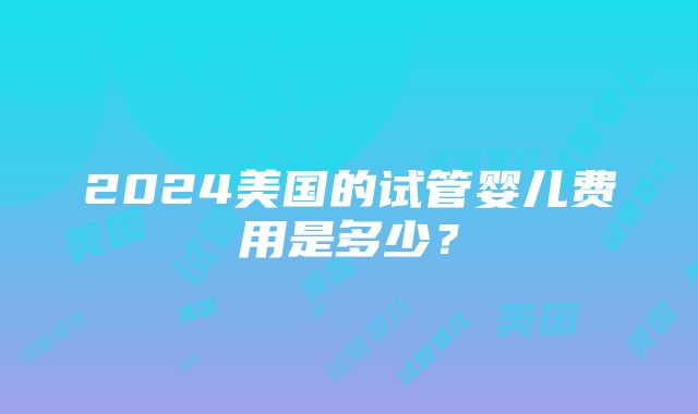 2024美国的试管婴儿费用是多少？