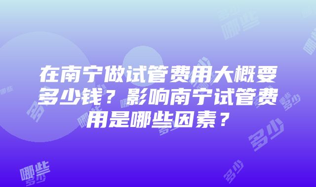 在南宁做试管费用大概要多少钱？影响南宁试管费用是哪些因素？