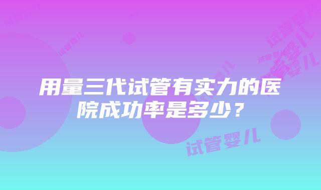 用量三代试管有实力的医院成功率是多少？