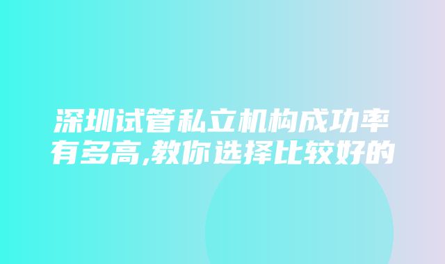 深圳试管私立机构成功率有多高,教你选择比较好的