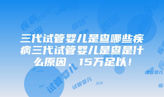 三代试管婴儿是查哪些疾病三代试管婴儿是查是什么原因，15万足以！